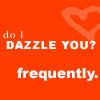 Do I Dazzle you?  Frequently? 